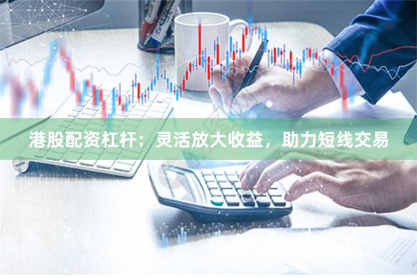 港股配资杠杆：灵活放大收益，助力短线交易