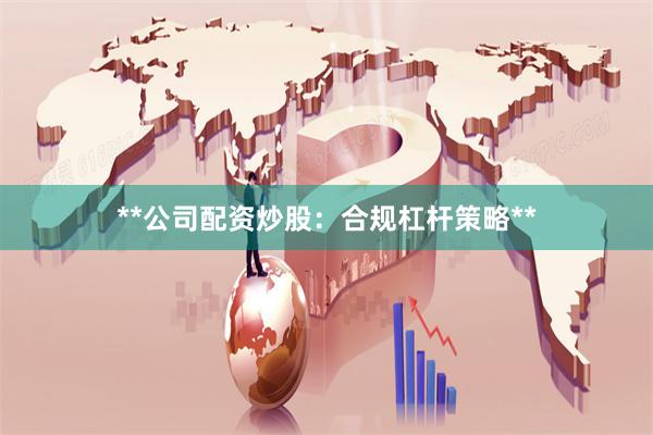 **公司配资炒股：合规杠杆策略**